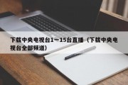 下载中央电视台1一15台直播（下载中央电视台全部频道）